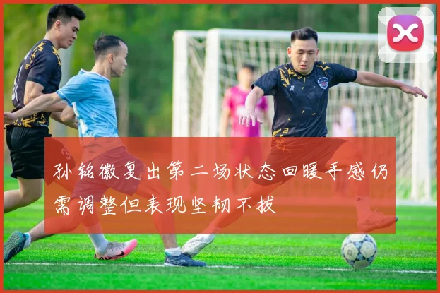 孙铭徽复出第二场状态回暖手感仍需调整但表现坚韧不拔