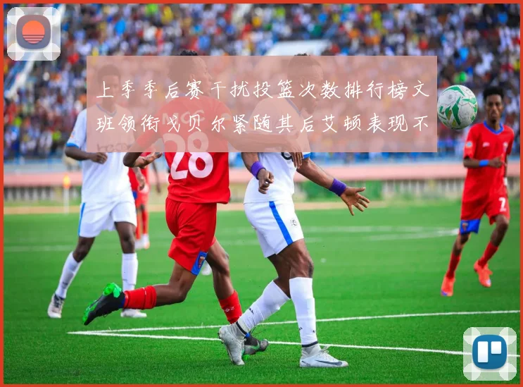 上季季后赛干扰投篮次数排行榜文班领衔戈贝尔紧随其后艾顿表现不俗