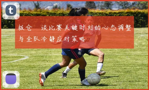板仓滉谈比赛关键时刻的心态调整与全队冷静应对策略