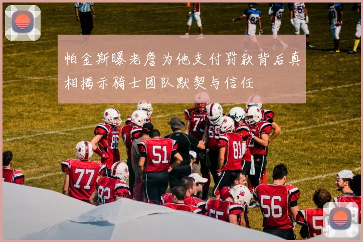 帕金斯曝老詹为他支付罚款背后真相揭示骑士团队默契与信任