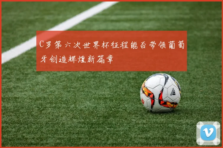 C罗第六次世界杯征程能否带领葡萄牙创造辉煌新篇章