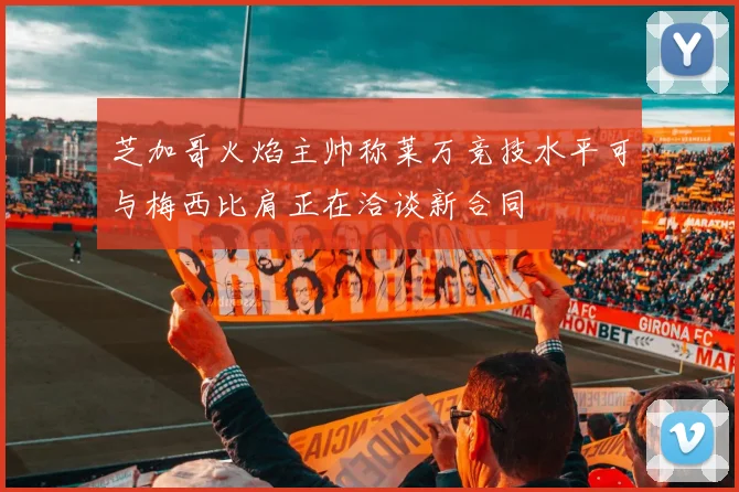 芝加哥火焰主帅称莱万竞技水平可与梅西比肩正在洽谈新合同
