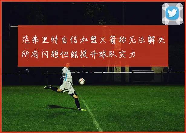 范弗里特自信加盟火箭称无法解决所有问题但能提升球队实力