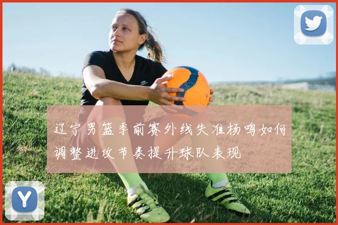 辽宁男篮季前赛外线失准杨鸣如何调整进攻节奏提升球队表现