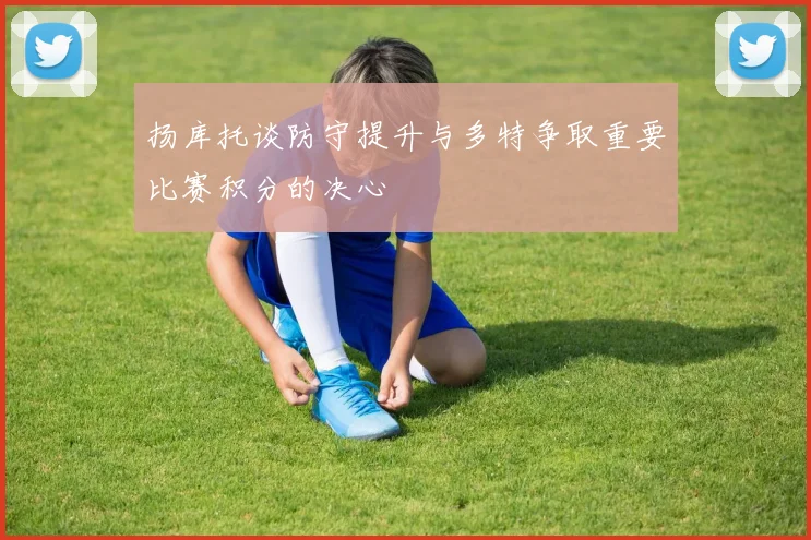 扬库托谈防守提升与多特争取重要比赛积分的决心
