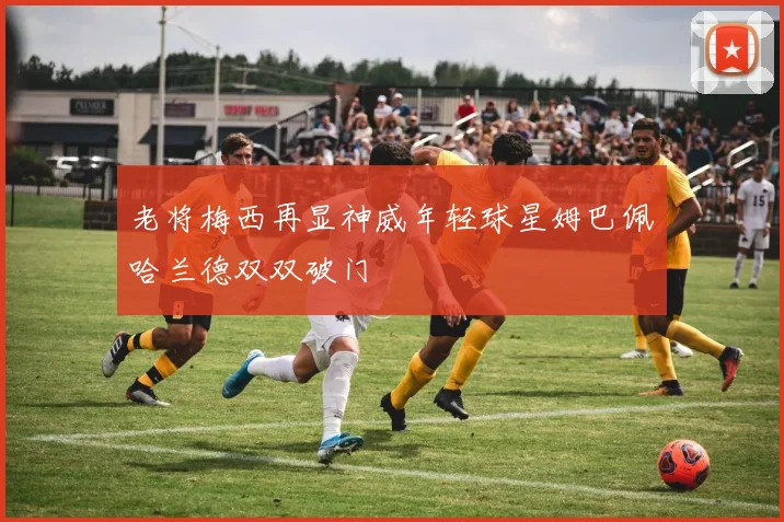 老将梅西再显神威年轻球星姆巴佩哈兰德双双破门