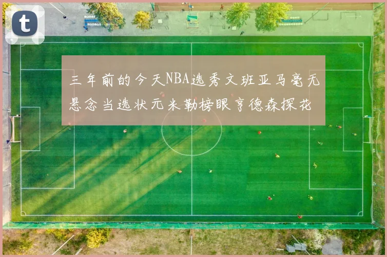 三年前的今天NBA选秀文班亚马毫无悬念当选状元米勒榜眼亨德森探花成就传奇时刻