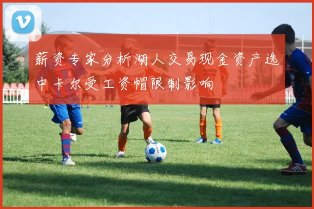 薪资专家分析湖人交易现金资产选中卡尔受工资帽限制影响