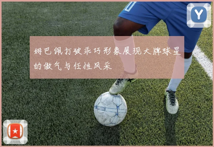 姆巴佩打破乖巧形象展现大牌球星的傲气与任性风采