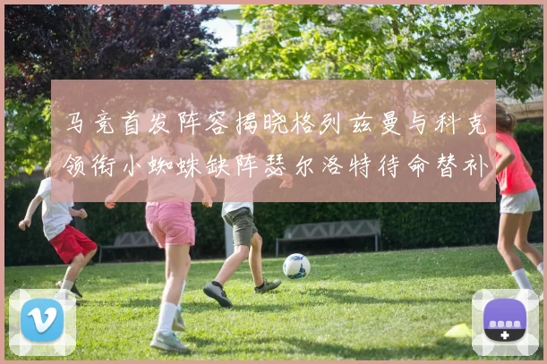马竞首发阵容揭晓格列兹曼与科克领衔小蜘蛛缺阵瑟尔洛特待命替补