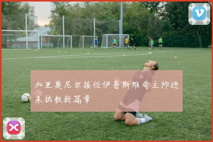 加里奥尼尔接任伊普斯维奇主帅迎来执教新篇章