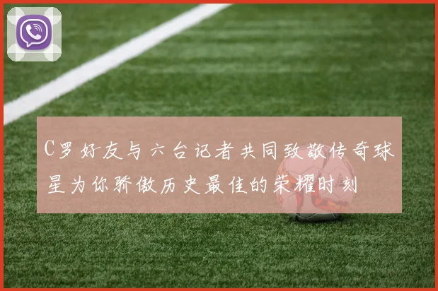 C罗好友与六台记者共同致敬传奇球星为你骄傲历史最佳的荣耀时刻