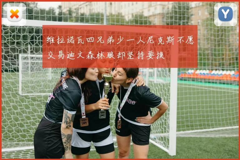 维拉诺瓦四兄弟少一人尼克斯不愿交易迪文森林狼却坚持要换
