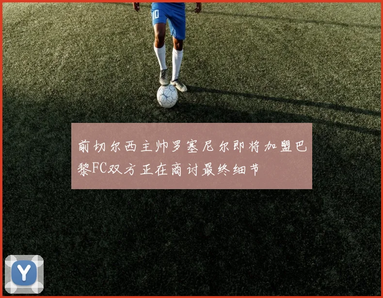 前切尔西主帅罗塞尼尔即将加盟巴黎FC双方正在商讨最终细节
