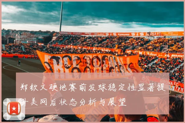 郑钦文硬地赛前发球稳定性显著提升美网后状态分析与展望