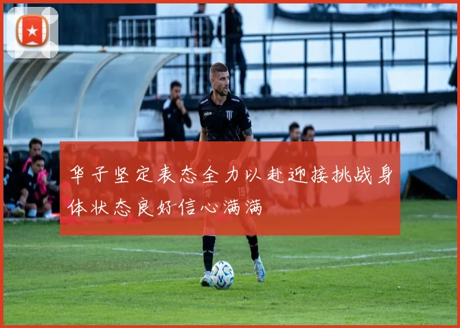 华子坚定表态全力以赴迎接挑战身体状态良好信心满满