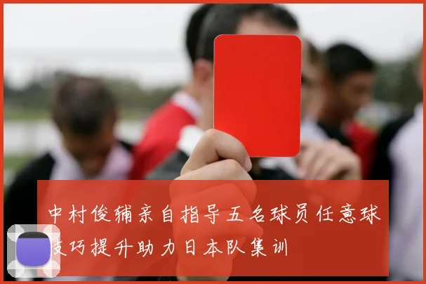 中村俊辅亲自指导五名球员任意球技巧提升助力日本队集训